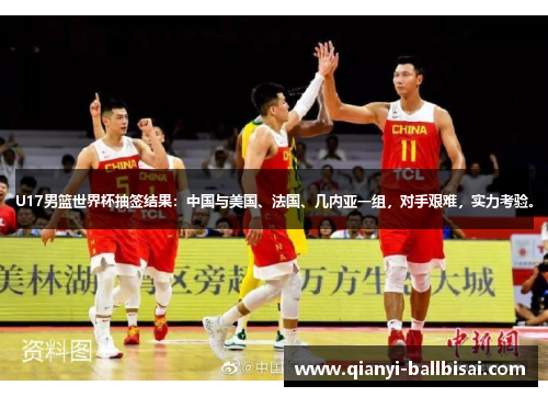U17男篮世界杯抽签结果：中国与美国、法国、几内亚一组，对手艰难，实力考验。